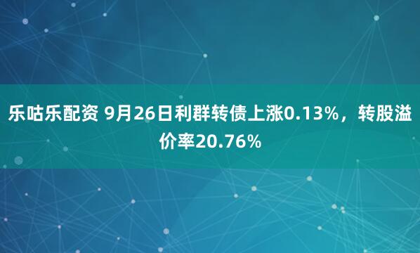 乐咕乐配资 9月26日利群转债上涨0.13%，转股溢价率20.76%