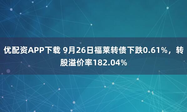 优配资APP下载 9月26日福莱转债下跌0.61%，转股溢价率182.04%