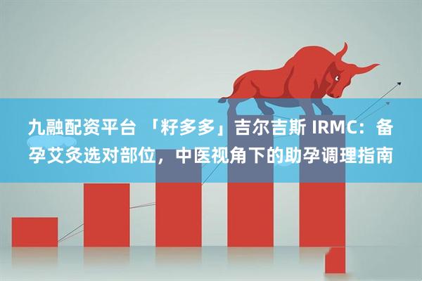 九融配资平台 「籽多多」吉尔吉斯 IRMC：备孕艾灸选对部位，中医视角下的助孕调理指南