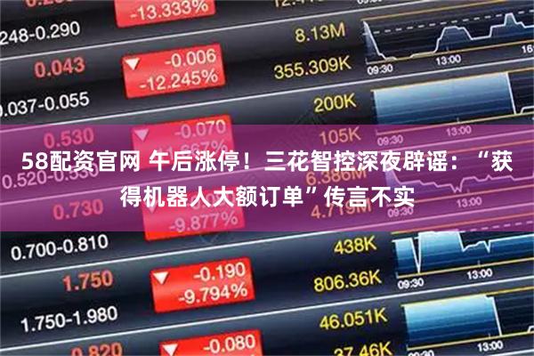 58配资官网 午后涨停！三花智控深夜辟谣：“获得机器人大额订单”传言不实