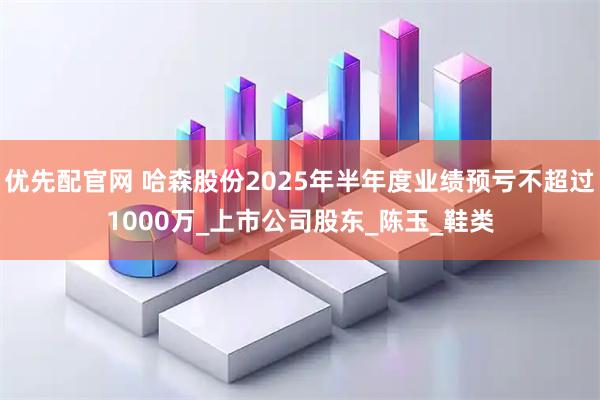优先配官网 哈森股份2025年半年度业绩预亏不超过1000万_上市公司股东_陈玉_鞋类