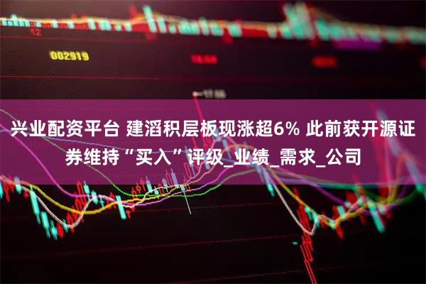 兴业配资平台 建滔积层板现涨超6% 此前获开源证券维持“买入”评级_业绩_需求_公司