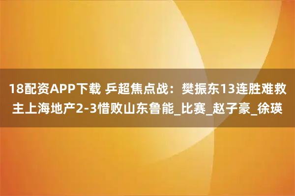 18配资APP下载 乒超焦点战:樊振东13连胜难救主上海地产2-3惜败山东鲁能_比赛_赵子豪_徐瑛