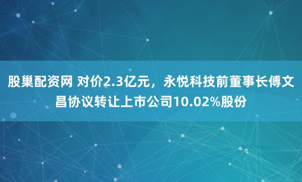 股巢配资网 对价2.3亿元，永悦科技前董事长傅文昌协议转让上市公司10.02%股份