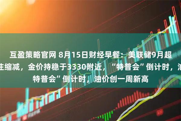 互盈策略官网 8月15日财经早餐：美联储9月超大规模降息押注缩减，金价持稳于3330附近，“特普会”倒计时，油价创一周新高