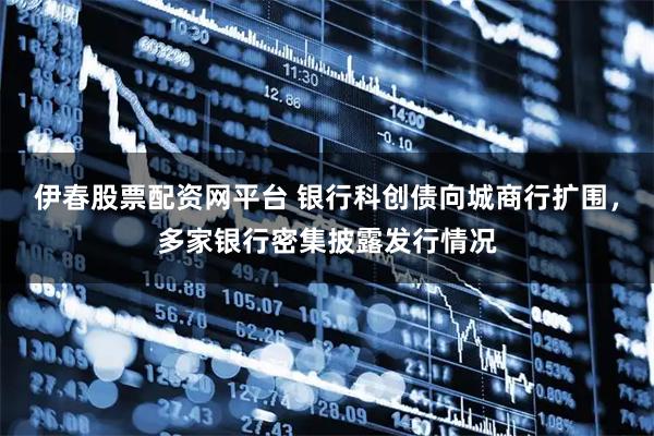 伊春股票配资网平台 银行科创债向城商行扩围，多家银行密集披露发行情况