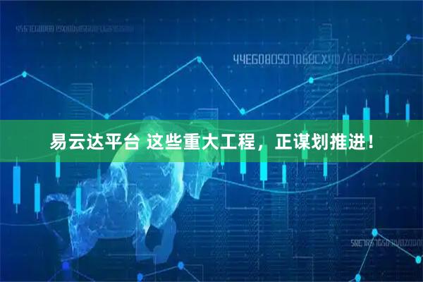易云达平台 这些重大工程，正谋划推进！