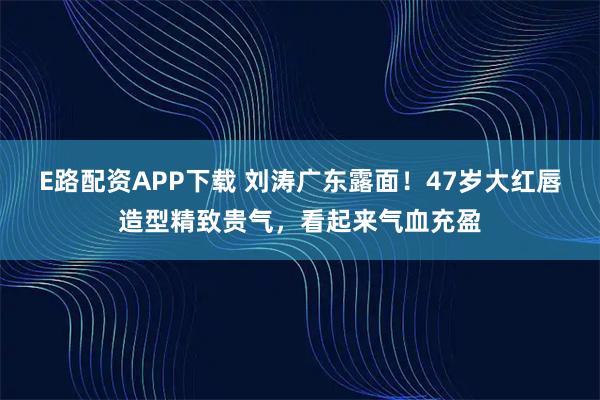 E路配资APP下载 刘涛广东露面！47岁大红唇造型精致贵气，看起来气血充盈