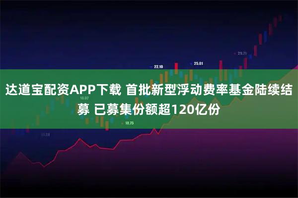 达道宝配资APP下载 首批新型浮动费率基金陆续结募 已募集份额超120亿份