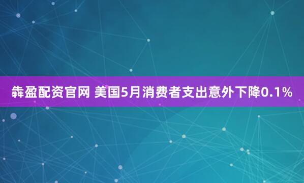 犇盈配资官网 美国5月消费者支出意外下降0.1%