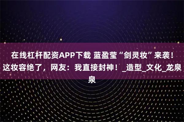 在线杠杆配资APP下载 蓝盈莹“剑灵妆”来袭！这妆容绝了，网友：我直接封神！_造型_文化_龙泉