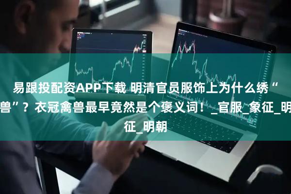 易跟投配资APP下载 明清官员服饰上为什么绣“禽兽”？衣冠禽兽最早竟然是个褒义词！_官服_象征_明朝