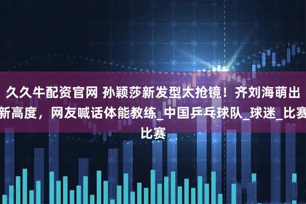 久久牛配资官网 孙颖莎新发型太抢镜！齐刘海萌出新高度，网友喊话体能教练_中国乒乓球队_球迷_比赛