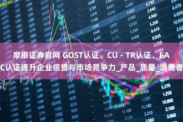 摩根证券官网 GOST认证、CU - TR认证、EAC认证提升企业信誉与市场竞争力_产品_质量_消费者
