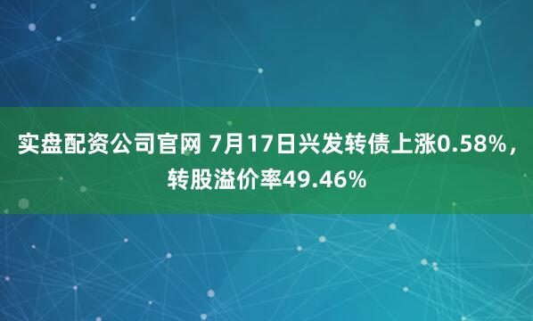 实盘配资公司官网 7月17日兴发转债上涨0.58%，转股溢价率49.46%