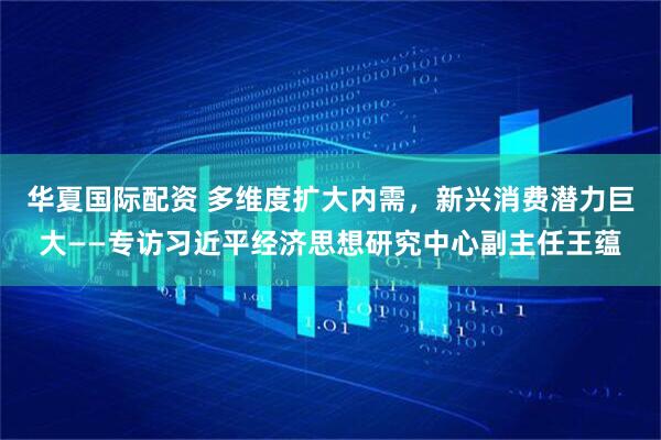华夏国际配资 多维度扩大内需，新兴消费潜力巨大——专访习近平经济思想研究中心副主任王蕴