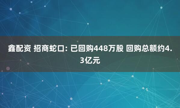 鑫配资 招商蛇口: 已回购448万股 回购总额约4.3亿元