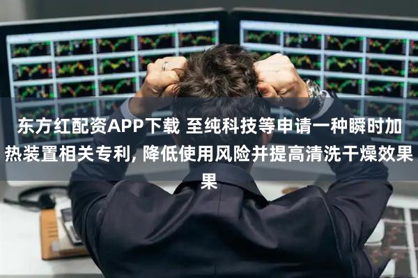 东方红配资APP下载 至纯科技等申请一种瞬时加热装置相关专利, 降低使用风险并提高清洗干燥效果