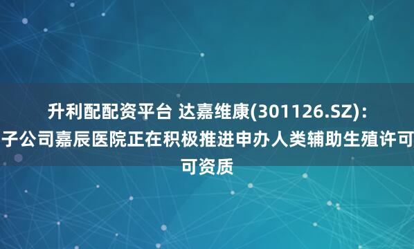 升利配配资平台 达嘉维康(301126.SZ)：旗下子公司嘉辰医院正在积极推进申办人类辅助生殖许可资质