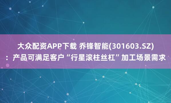 大众配资APP下载 乔锋智能(301603.SZ)：产品可满足客户“行星滚柱丝杠”加工场景需求