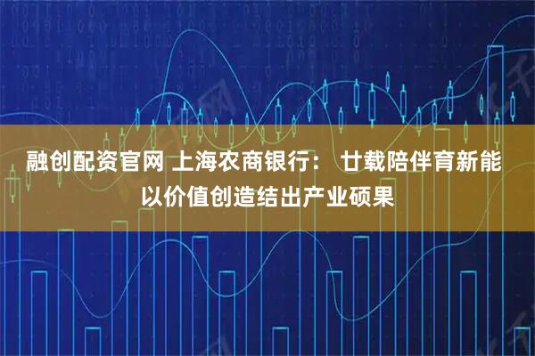 融创配资官网 上海农商银行： 廿载陪伴育新能 以价值创造结出产业硕果