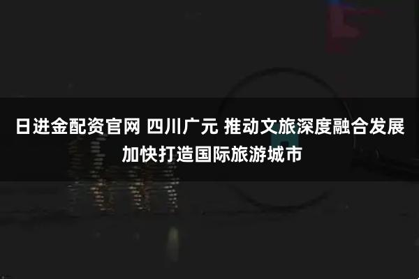 日进金配资官网 四川广元 推动文旅深度融合发展 加快打造国际旅游城市