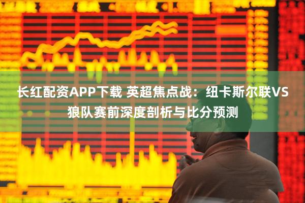长红配资APP下载 英超焦点战：纽卡斯尔联VS狼队赛前深度剖析与比分预测