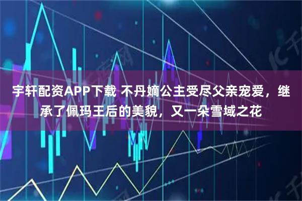 宇轩配资APP下载 不丹嫡公主受尽父亲宠爱，继承了佩玛王后的美貌，又一朵雪域之花