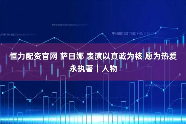 恒力配资官网 萨日娜 表演以真诚为核 愿为热爱永执著｜人物