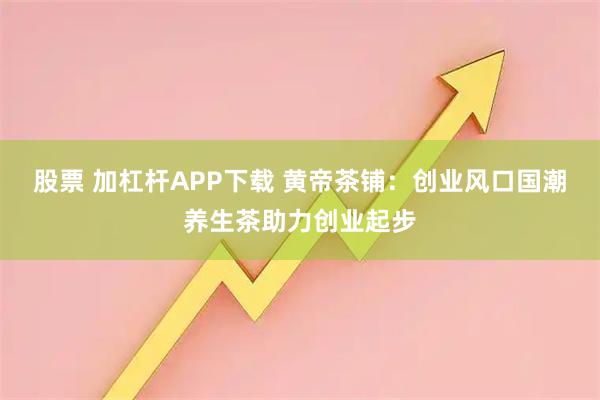 股票 加杠杆APP下载 黄帝茶铺：创业风口国潮养生茶助力创业起步